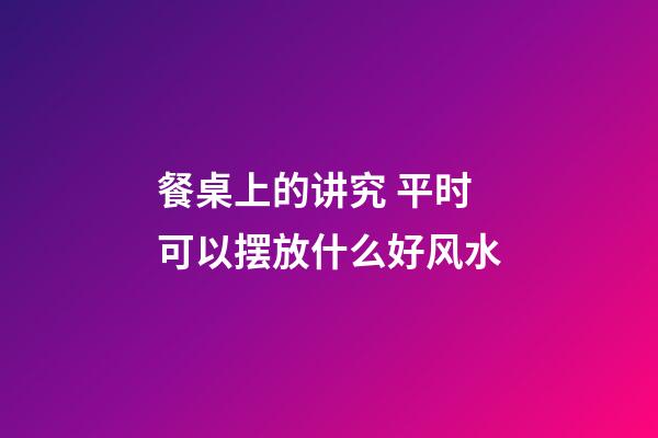 餐桌上的讲究 平时可以摆放什么好风水